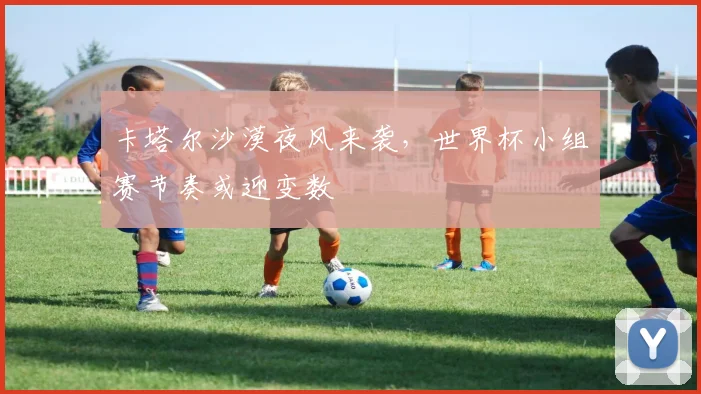 卡塔尔沙漠夜风来袭，世界杯小组赛节奏或迎变数