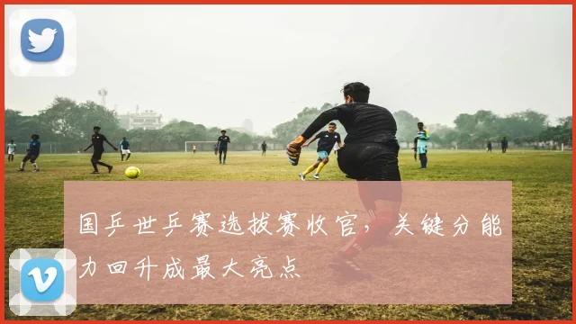 国乒世乒赛选拔赛收官，关键分能力回升成最大亮点