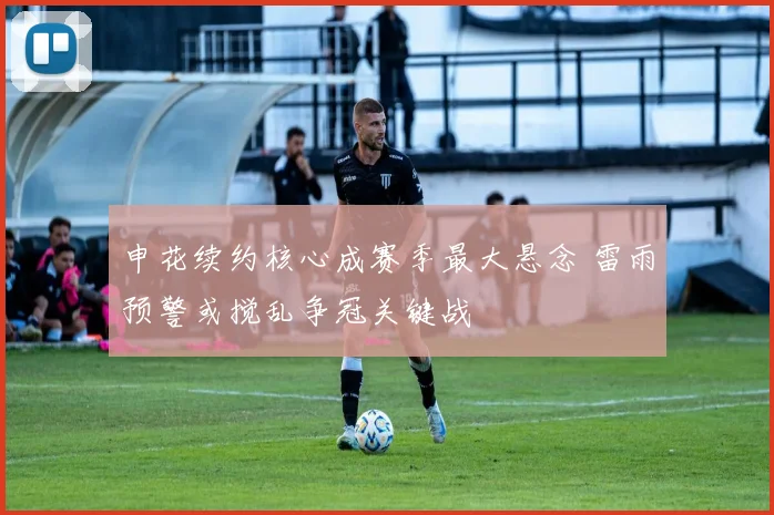申花续约核心成赛季最大悬念 雷雨预警或搅乱争冠关键战