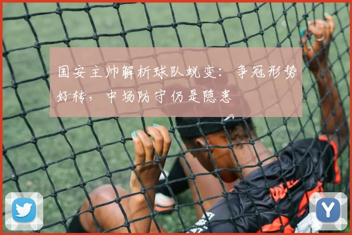 国安主帅解析球队蜕变：争冠形势好转，中场防守仍是隐患