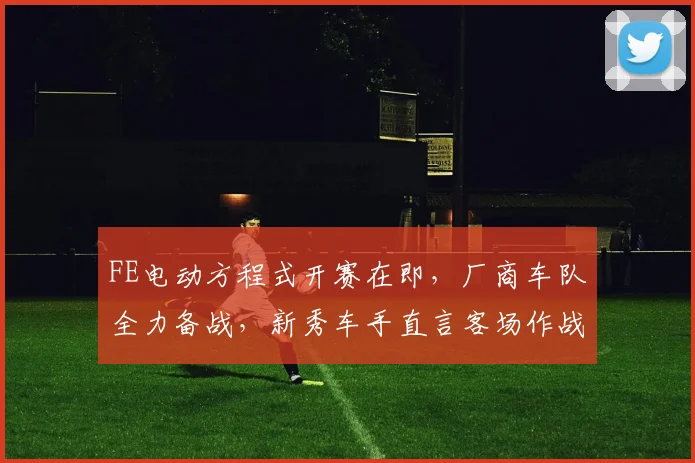 FE电动方程式开赛在即，厂商车队全力备战，新秀车手直言客场作战不容懈怠