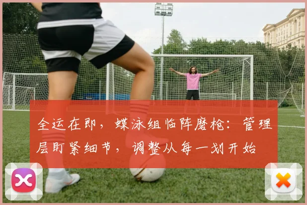 全运在即，蝶泳组临阵磨枪：管理层盯紧细节，调整从每一划开始
