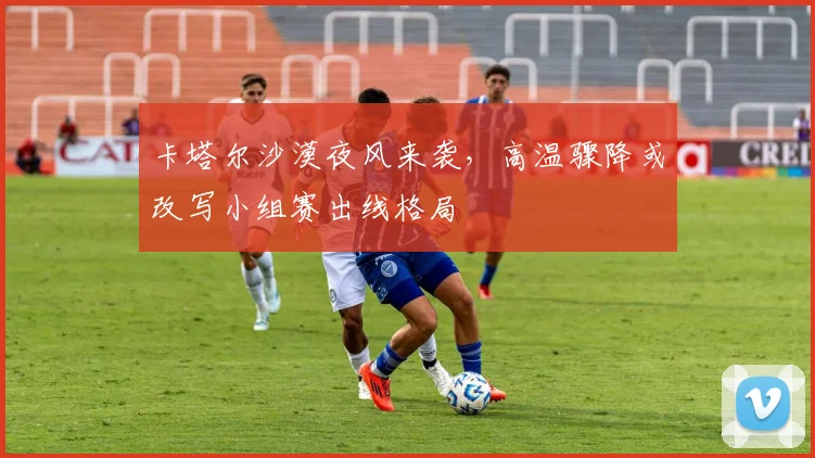 卡塔尔沙漠夜风来袭，高温骤降或改写小组赛出线格局