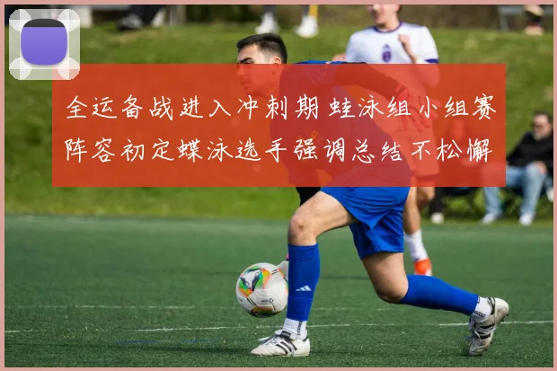 全运备战进入冲刺期 蛙泳组小组赛阵容初定蝶泳选手强调总结不松懈
