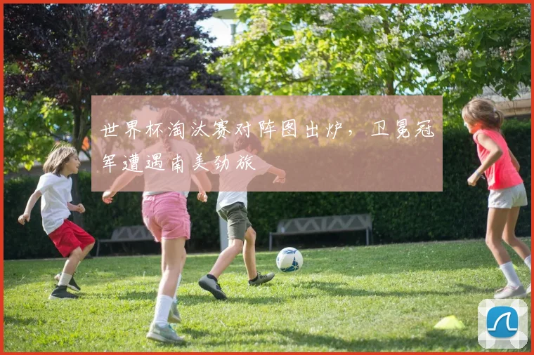 世界杯淘汰赛对阵图出炉，卫冕冠军遭遇南美劲旅