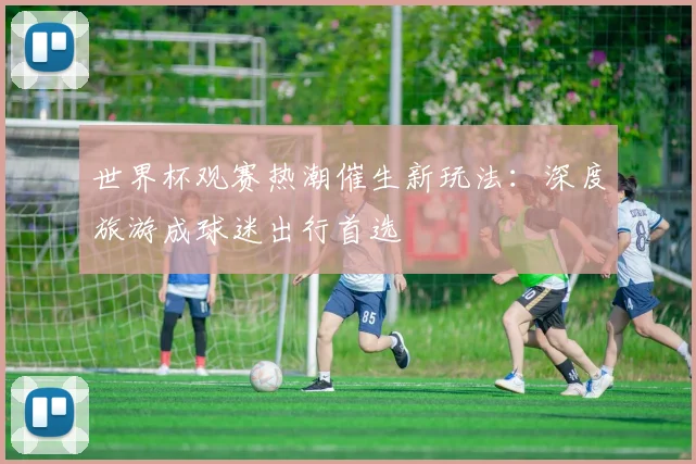世界杯观赛热潮催生新玩法：深度旅游成球迷出行首选