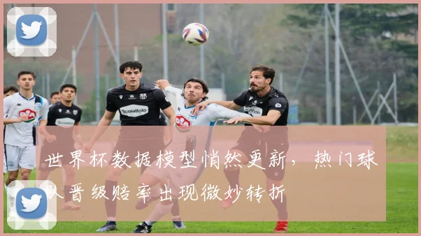 世界杯数据模型悄然更新，热门球队晋级赔率出现微妙转折