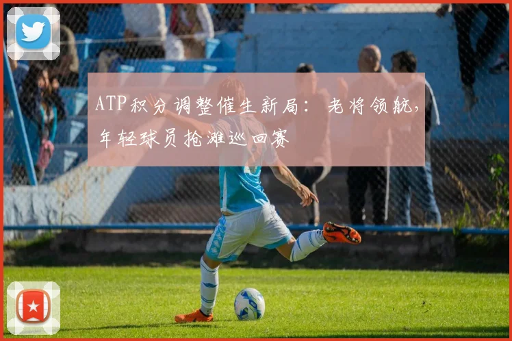 ATP积分调整催生新局：老将领航，年轻球员抢滩巡回赛