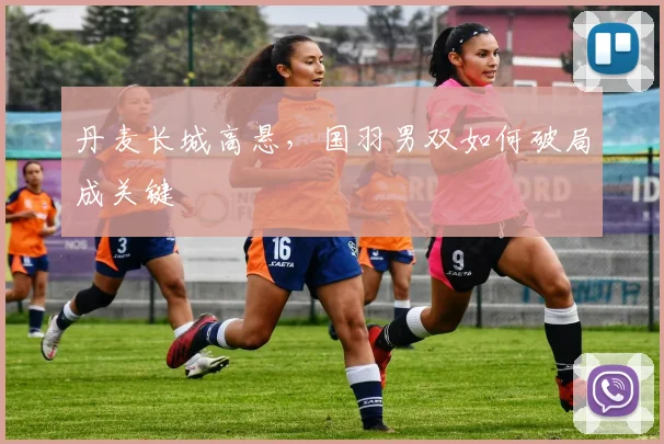 丹麦长城高悬，国羽男双如何破局成关键