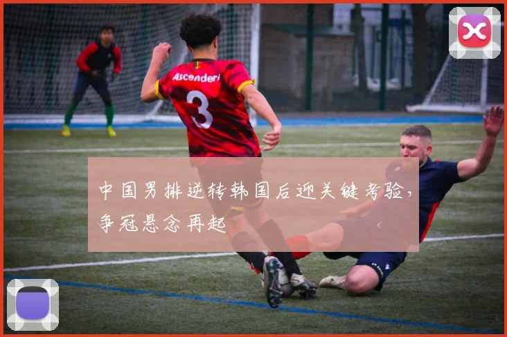 中国男排逆转韩国后迎关键考验，争冠悬念再起