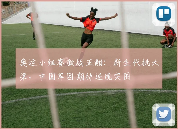 奥运小组赛激战正酣：新生代挑大梁，中国军团期待逆境突围