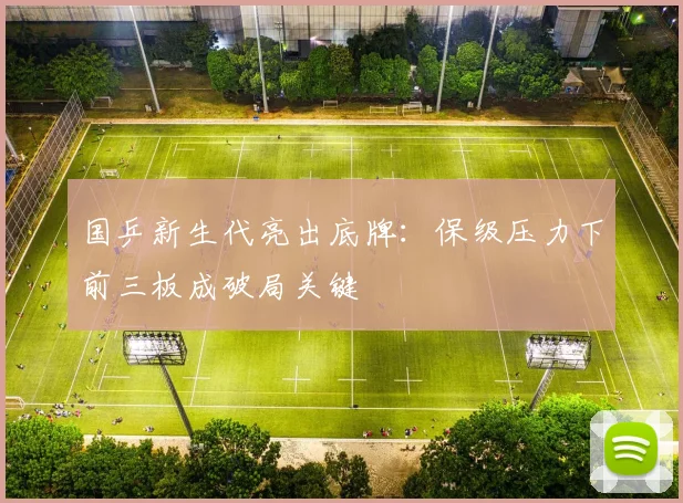 国乒新生代亮出底牌：保级压力下前三板成破局关键