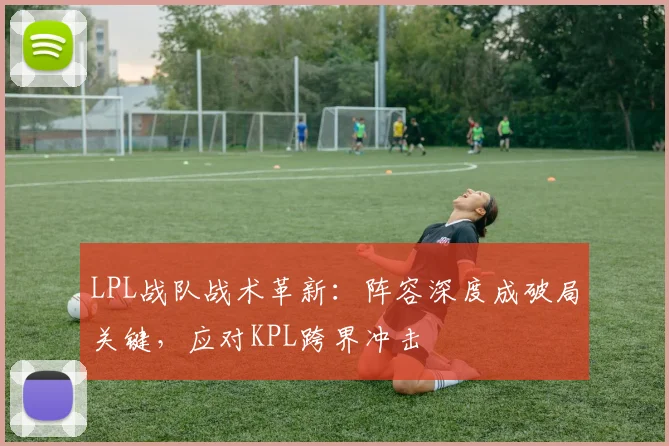 LPL战队战术革新：阵容深度成破局关键，应对KPL跨界冲击