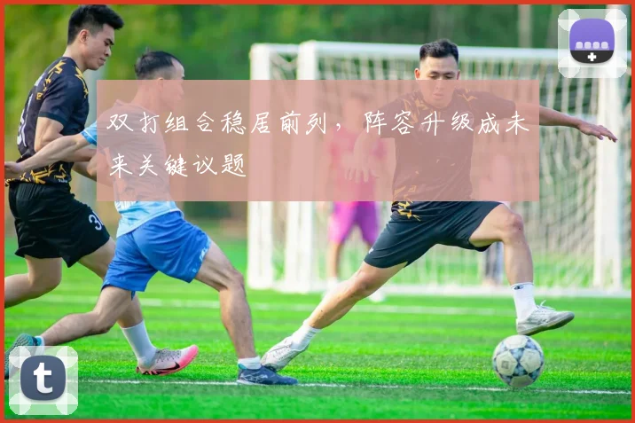 双打组合稳居前列，阵容升级成未来关键议题