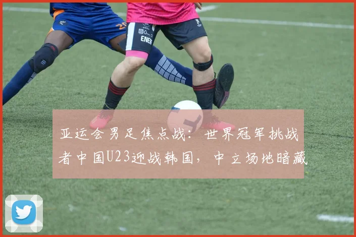 亚运会男足焦点战：世界冠军挑战者中国U23迎战韩国，中立场地暗藏玄机