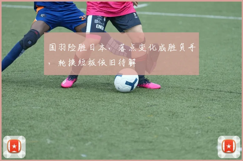 国羽险胜日本，落点变化成胜负手，轮换短板依旧待解