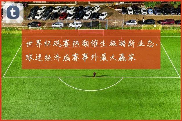 世界杯观赛热潮催生旅游新业态，球迷经济成赛事外最大赢家