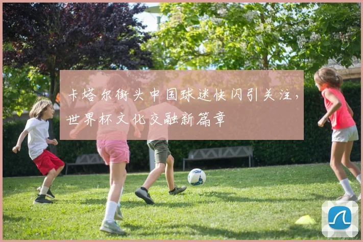 卡塔尔街头中国球迷快闪引关注，世界杯文化交融新篇章