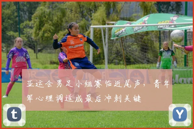 亚运会男足小组赛临近尾声，青年军心理调适成最后冲刺关键