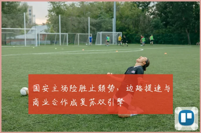 国安主场险胜止颓势，边路提速与商业合作成复苏双引擎