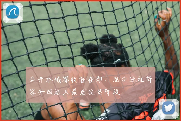 公开水域赛收官在即，混合泳组阵容升级进入最后攻坚阶段