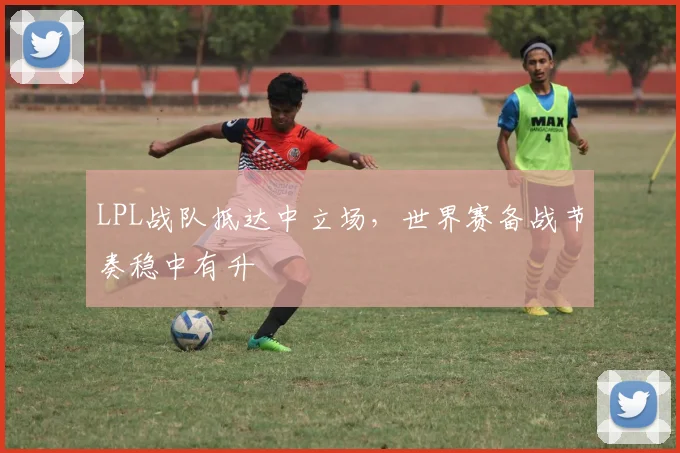LPL战队抵达中立场，世界赛备战节奏稳中有升
