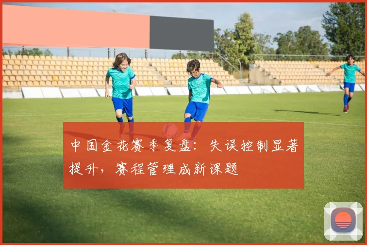 中国金花赛季复盘：失误控制显著提升，赛程管理成新课题
