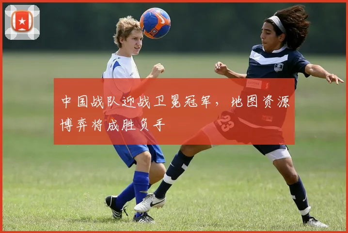 中国战队迎战卫冕冠军，地图资源博弈将成胜负手