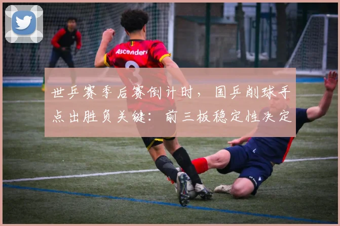世乒赛季后赛倒计时，国乒削球手点出胜负关键：前三板稳定性决定走向