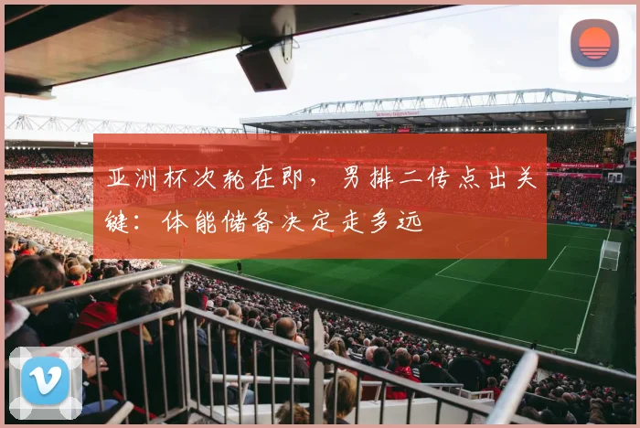 亚洲杯次轮在即，男排二传点出关键：体能储备决定走多远