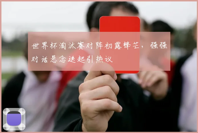 世界杯淘汰赛对阵初露锋芒，强强对话悬念迭起引热议