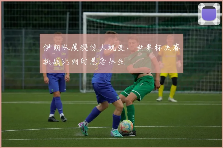 伊朗队展现惊人蜕变，世界杯决赛挑战比利时悬念丛生