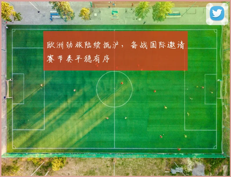 欧洲劲旅陆续抵沪，备战国际邀请赛节奏平稳有序