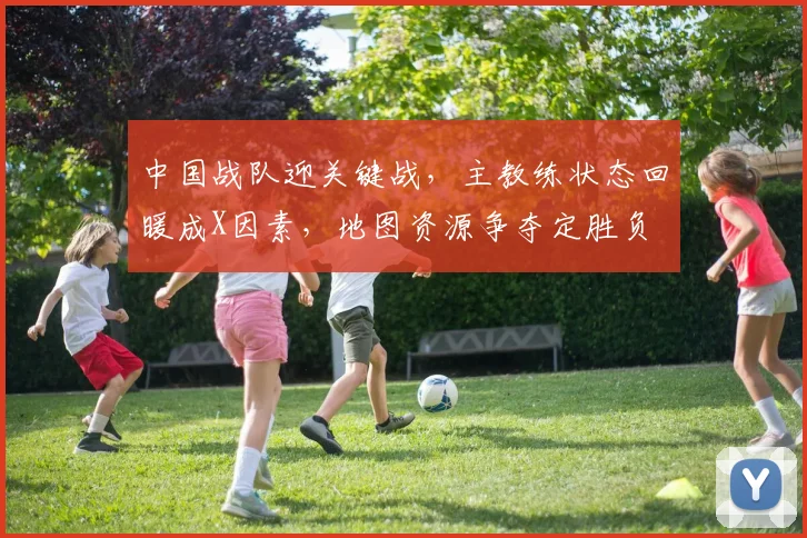 中国战队迎关键战，主教练状态回暖成X因素，地图资源争夺定胜负