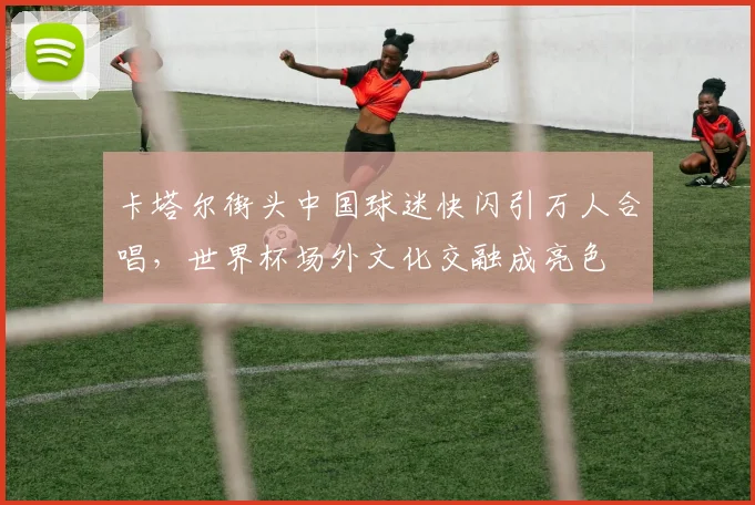 卡塔尔街头中国球迷快闪引万人合唱，世界杯场外文化交融成亮色