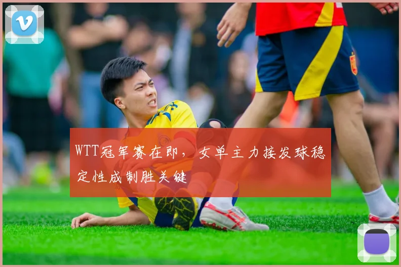 WTT冠军赛在即，女单主力接发球稳定性成制胜关键