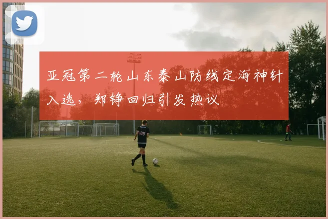 亚冠第二轮山东泰山防线定海神针入选，郑铮回归引发热议