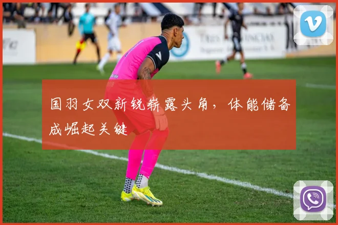 国羽女双新锐崭露头角，体能储备成崛起关键