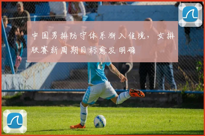 中国男排防守体系渐入佳境，女排联赛新周期目标愈发明确