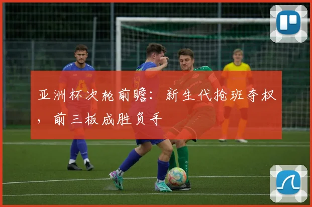 亚洲杯次轮前瞻：新生代抢班夺权，前三板成胜负手